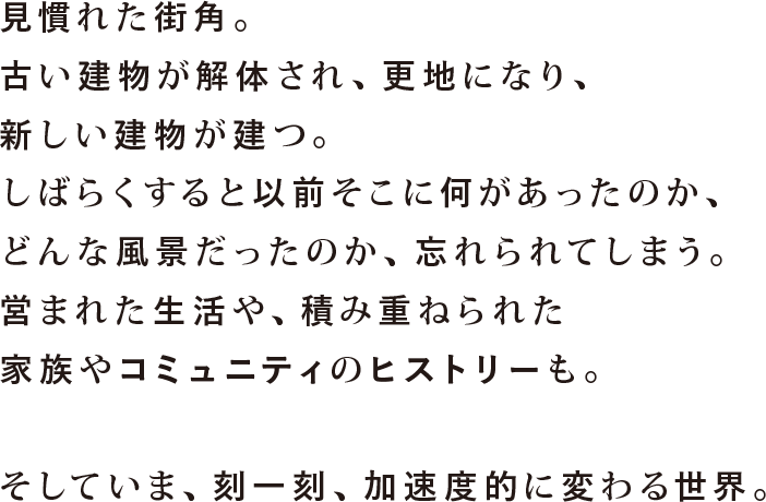 見慣れた街角。古い建物が解体され、更地になり、新しい建物が建つ。しばらくすると以前そこに何があったのか、どんな風景だったのか、忘れられてしまう。営まれた生活や、積み重ねられた家族やコミュニティのヒストリーも。そしていま、刻一刻、加速度的に変わる世界。