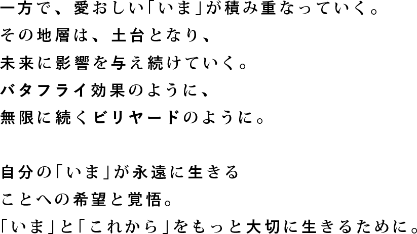 一方で、愛おしい「いま」が積み重なっていく。その地層は、土台となり、未来に影響を与え続けていく。バタフライ効果のように、無限に続くビリヤードのように。自分の「いま」が永遠に生きることへの希望と覚悟。「いま」と「これから」をもっと大切に生きるために。