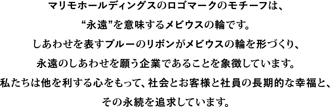 マリモホールディングスのロゴマークのモチーフは“永遠”を意味するメビウスの輪です。しあわせを表すブルーのリボンがメビウスの輪を形づくり、永遠のしあわせを願う企業であることを象徴しています。私たちは他を利する心をもって、社会とお客様と社員の長期的な幸福と、その永続を追求しています。